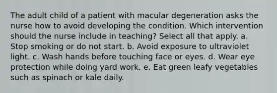 The adult child of a patient with macular degeneration asks the nurse how to avoid developing the condition. Which intervention should the nurse include in teaching? Select all that apply. a. Stop smoking or do not start. b. Avoid exposure to ultraviolet light. c. Wash hands before touching face or eyes. d. Wear eye protection while doing yard work. e. Eat green leafy vegetables such as spinach or kale daily.