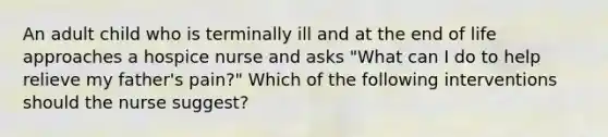 An adult child who is terminally ill and at the end of life approaches a hospice nurse and asks "What can I do to help relieve my father's pain?" Which of the following interventions should the nurse suggest?