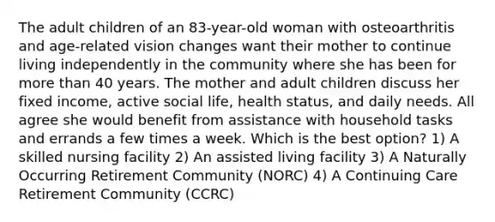 The adult children of an 83-year-old woman with osteoarthritis and age-related vision changes want their mother to continue living independently in the community where she has been for <a href='https://www.questionai.com/knowledge/keWHlEPx42-more-than' class='anchor-knowledge'>more than</a> 40 years. The mother and adult children discuss her fixed income, active social life, health status, and daily needs. All agree she would benefit from assistance with household tasks and errands a few times a week. Which is the best option? 1) A skilled nursing facility 2) An assisted living facility 3) A Naturally Occurring Retirement Community (NORC) 4) A Continuing Care Retirement Community (CCRC)