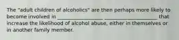 The "adult children of alcoholics" are then perhaps more likely to become involved in __________________ _____________________ that increase the likelihood of alcohol abuse, either in themselves or in another family member.