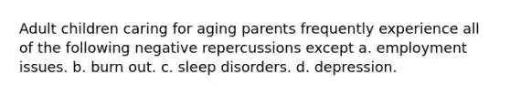 Adult children caring for aging parents frequently experience all of the following negative repercussions except a. employment issues. b. burn out. c. sleep disorders. d. depression.