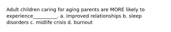 Adult children caring for aging parents are MORE likely to experience__________. a. improved relationships b. sleep disorders c. midlife crisis d. burnout