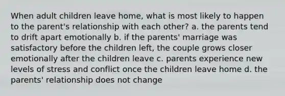 When adult children leave home, what is most likely to happen to the parent's relationship with each other? a. the parents tend to drift apart emotionally b. if the parents' marriage was satisfactory before the children left, the couple grows closer emotionally after the children leave c. parents experience new levels of stress and conflict once the children leave home d. the parents' relationship does not change