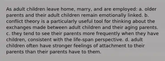 As adult children leave home, marry, and are employed: a. older parents and their adult children remain emotionally linked. b. conflict theory is a particularly useful tool for thinking about the exchanges made between adult children and their aging parents. c. they tend to see their parents more frequently when they have children, consistent with the life-span perspective. d. adult children often have stronger feelings of attachment to their parents than their parents have to them.