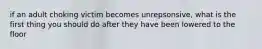 if an adult choking victim becomes unrepsonsive, what is the first thing you should do after they have been lowered to the floor