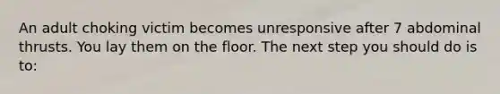 An adult choking victim becomes unresponsive after 7 abdominal thrusts. You lay them on the floor. The next step you should do is to: