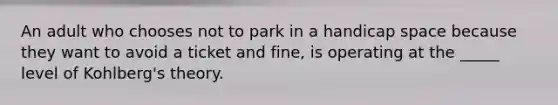 An adult who chooses not to park in a handicap space because they want to avoid a ticket and fine, is operating at the _____ level of Kohlberg's theory.