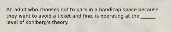 An adult who chooses not to park in a handicap space because they want to avoid a ticket and fine, is operating at the ______ level of Kohlberg's theory.