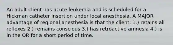 An adult client has acute leukemia and is scheduled for a Hickman catheter insertion under local anesthesia. A MAJOR advantage of regional anesthesia is that the client: 1.) retains all reflexes 2.) remains conscious 3.) has retroactive amnesia 4.) is in the OR for a short period of time.