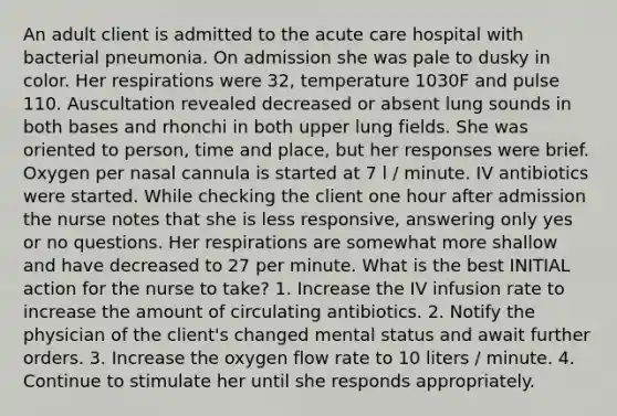 An adult client is admitted to the acute care hospital with bacterial pneumonia. On admission she was pale to dusky in color. Her respirations were 32, temperature 1030F and pulse 110. Auscultation revealed decreased or absent lung sounds in both bases and rhonchi in both upper lung fields. She was oriented to person, time and place, but her responses were brief. Oxygen per nasal cannula is started at 7 l / minute. IV antibiotics were started. While checking the client one hour after admission the nurse notes that she is less responsive, answering only yes or no questions. Her respirations are somewhat more shallow and have decreased to 27 per minute. What is the best INITIAL action for the nurse to take? 1. Increase the IV infusion rate to increase the amount of circulating antibiotics. 2. Notify the physician of the client's changed mental status and await further orders. 3. Increase the oxygen flow rate to 10 liters / minute. 4. Continue to stimulate her until she responds appropriately.