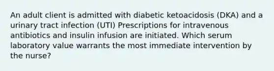 An adult client is admitted with diabetic ketoacidosis (DKA) and a urinary tract infection (UTI) Prescriptions for intravenous antibiotics and insulin infusion are initiated. Which serum laboratory value warrants the most immediate intervention by the nurse?