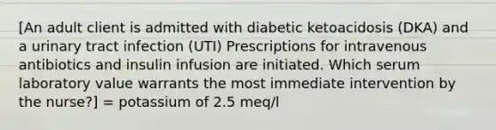 [An adult client is admitted with diabetic ketoacidosis (DKA) and a urinary tract infection (UTI) Prescriptions for intravenous antibiotics and insulin infusion are initiated. Which serum laboratory value warrants the most immediate intervention by the nurse?] = potassium of 2.5 meq/l