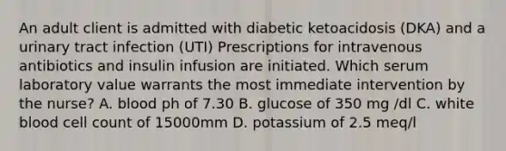 An adult client is admitted with diabetic ketoacidosis (DKA) and a urinary tract infection (UTI) Prescriptions for intravenous antibiotics and insulin infusion are initiated. Which serum laboratory value warrants the most immediate intervention by the nurse? A. blood ph of 7.30 B. glucose of 350 mg /dl C. white blood cell count of 15000mm D. potassium of 2.5 meq/l