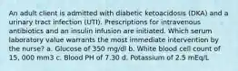 An adult client is admitted with diabetic ketoacidosis (DKA) and a urinary tract infection (UTI). Prescriptions for intravenous antibiotics and an insulin infusion are initiated. Which serum laboratory value warrants the most immediate intervention by the nurse? a. Glucose of 350 mg/dl b. White blood cell count of 15, 000 mm3 c. Blood PH of 7.30 d. Potassium of 2.5 mEq/L