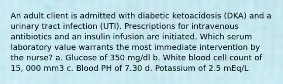 An adult client is admitted with diabetic ketoacidosis (DKA) and a urinary tract infection (UTI). Prescriptions for intravenous antibiotics and an insulin infusion are initiated. Which serum laboratory value warrants the most immediate intervention by the nurse? a. Glucose of 350 mg/dl b. White blood cell count of 15, 000 mm3 c. Blood PH of 7.30 d. Potassium of 2.5 mEq/L