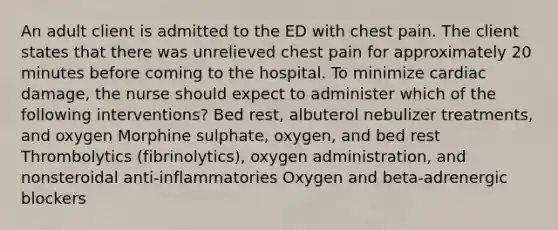 An adult client is admitted to the ED with chest pain. The client states that there was unrelieved chest pain for approximately 20 minutes before coming to the hospital. To minimize cardiac damage, the nurse should expect to administer which of the following interventions? Bed rest, albuterol nebulizer treatments, and oxygen Morphine sulphate, oxygen, and bed rest Thrombolytics (fibrinolytics), oxygen administration, and nonsteroidal anti-inflammatories Oxygen and beta-adrenergic blockers