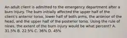 An adult client is admitted to the emergency department after a burn injury. The burn initially affected the upper half of the client's anterior torso, lower half of both arms, the anterior of the head, and the upper half of the posterior torso. Using the rule of nines, the extent of the burn injury would be what percent? A. 31.5% B. 22.5% C. 36% D. 45%