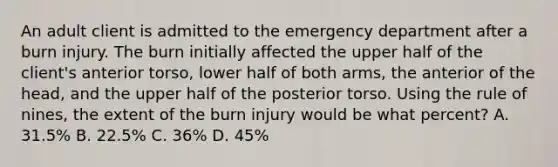 An adult client is admitted to the emergency department after a burn injury. The burn initially affected the upper half of the client's anterior torso, lower half of both arms, the anterior of the head, and the upper half of the posterior torso. Using the rule of nines, the extent of the burn injury would be what percent? A. 31.5% B. 22.5% C. 36% D. 45%