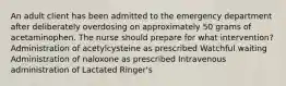 An adult client has been admitted to the emergency department after deliberately overdosing on approximately 50 grams of acetaminophen. The nurse should prepare for what intervention? Administration of acetylcysteine as prescribed Watchful waiting Administration of naloxone as prescribed Intravenous administration of Lactated Ringer's