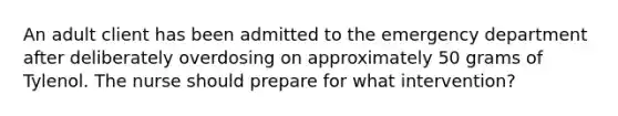 An adult client has been admitted to the emergency department after deliberately overdosing on approximately 50 grams of Tylenol. The nurse should prepare for what intervention?