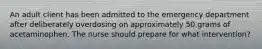 An adult client has been admitted to the emergency department after deliberately overdosing on approximately 50 grams of acetaminophen. The nurse should prepare for what intervention?