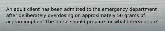 An adult client has been admitted to the emergency department after deliberately overdosing on approximately 50 grams of acetaminophen. The nurse should prepare for what intervention?