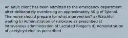 An adult client has been admitted to the emergency department after deliberately overdosing on approximately 50 g of Tylenol. The nurse should prepare for what intervention? a) Watchful waiting b) Administration of naloxone as prescribed c) Intravenous administration of Lactated Ringer's d) Administration of acetylcysteine as prescribed