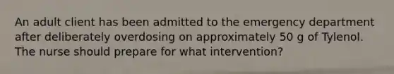 An adult client has been admitted to the emergency department after deliberately overdosing on approximately 50 g of Tylenol. The nurse should prepare for what intervention?