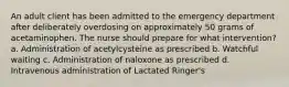 An adult client has been admitted to the emergency department after deliberately overdosing on approximately 50 grams of acetaminophen. The nurse should prepare for what intervention? a. Administration of acetylcysteine as prescribed b. Watchful waiting c. Administration of naloxone as prescribed d. Intravenous administration of Lactated Ringer's