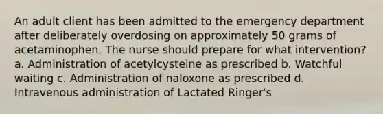 An adult client has been admitted to the emergency department after deliberately overdosing on approximately 50 grams of acetaminophen. The nurse should prepare for what intervention? a. Administration of acetylcysteine as prescribed b. Watchful waiting c. Administration of naloxone as prescribed d. Intravenous administration of Lactated Ringer's