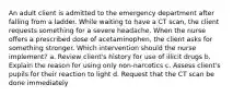 An adult client is admitted to the emergency department after falling from a ladder. While waiting to have a CT scan, the client requests something for a severe headache. When the nurse offers a prescribed dose of acetaminophen, the client asks for something stronger. Which intervention should the nurse implement? a. Review client's history for use of illicit drugs b. Explain the reason for using only non-narcotics c. Assess client's pupils for their reaction to light d. Request that the CT scan be done immediately