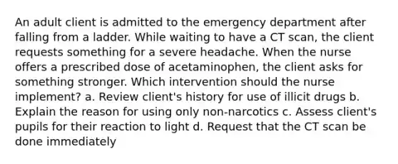 An adult client is admitted to the emergency department after falling from a ladder. While waiting to have a CT scan, the client requests something for a severe headache. When the nurse offers a prescribed dose of acetaminophen, the client asks for something stronger. Which intervention should the nurse implement? a. Review client's history for use of illicit drugs b. Explain the reason for using only non-narcotics c. Assess client's pupils for their reaction to light d. Request that the CT scan be done immediately