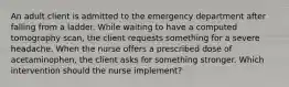 An adult client is admitted to the emergency department after falling from a ladder. While waiting to have a computed tomography scan, the client requests something for a severe headache. When the nurse offers a prescribed dose of acetaminophen, the client asks for something stronger. Which intervention should the nurse implement?