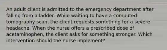 An adult client is admitted to the emergency department after falling from a ladder. While waiting to have a computed tomography scan, the client requests something for a severe headache. When the nurse offers a prescribed dose of acetaminophen, the client asks for something stronger. Which intervention should the nurse implement?