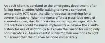 An adult client is admitted to the emergency department after falling from a ladder. While waiting to have a computed tomography (CT) scan, the client requests something for a severe headache. When the nurse offers a prescribed dose of acetaminophen, the client asks for something stronger. Which intervention should the nurse implement? a. Review the client's history for use of illicit drugs b. Explain the reason for using only non-narcotics c. Assess clients' pupils for their reactions to light d. Request that the CT scan be done immediately