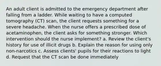 An adult client is admitted to the emergency department after falling from a ladder. While waiting to have a computed tomography (CT) scan, the client requests something for a severe headache. When the nurse offers a prescribed dose of acetaminophen, the client asks for something stronger. Which intervention should the nurse implement? a. Review the client's history for use of illicit drugs b. Explain the reason for using only non-narcotics c. Assess clients' pupils for their reactions to light d. Request that the CT scan be done immediately