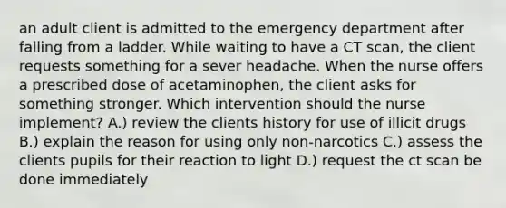 an adult client is admitted to the emergency department after falling from a ladder. While waiting to have a CT scan, the client requests something for a sever headache. When the nurse offers a prescribed dose of acetaminophen, the client asks for something stronger. Which intervention should the nurse implement? A.) review the clients history for use of illicit drugs B.) explain the reason for using only non-narcotics C.) assess the clients pupils for their reaction to light D.) request the ct scan be done immediately