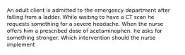 An adult client is admitted to the emergency department after falling from a ladder. While waiting to have a CT scan he requests something for a severe headache. When the nurse offers him a prescribed dose of acetaminophen, he asks for something stronger. Which intervention should the nurse implement