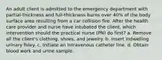 An adult client is admitted to the emergency department with partial-thickness and full-thickness burns over 40% of the body surface area resulting from a car collision fire. After the health care provider and nurse have intubated the client, which intervention should the practical nurse (PN) do first? a. Remove all the client's clothing, shoes, and jewelry. b. Insert indwelling urinary foley. c. Initiate an intravenous catheter line. d. Obtain blood work and urine sample.