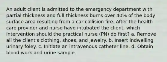 An adult client is admitted to the emergency department with partial-thickness and full-thickness burns over 40% of the body surface area resulting from a car collision fire. After the health care provider and nurse have intubated the client, which intervention should the practical nurse (PN) do first? a. Remove all the client's clothing, shoes, and jewelry. b. Insert indwelling urinary foley. c. Initiate an intravenous catheter line. d. Obtain blood work and urine sample.