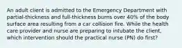 An adult client is admitted to the Emergency Department with partial-thickness and full-thickness burns over 40% of the body surface area resulting from a car collision fire. While the health care provider and nurse are preparing to intubate the client, which intervention should the practical nurse (PN) do first?