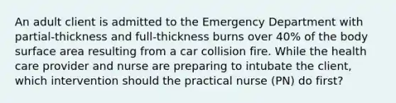 An adult client is admitted to the Emergency Department with partial-thickness and full-thickness burns over 40% of the body surface area resulting from a car collision fire. While the health care provider and nurse are preparing to intubate the client, which intervention should the practical nurse (PN) do first?