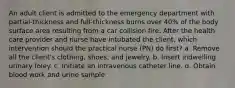 An adult client is admitted to the emergency department with partial-thickness and full-thickness burns over 40% of the body surface area resulting from a car collision fire. After the health care provider and nurse have intubated the client, which intervention should the practical nurse (PN) do first? a. Remove all the client's clothing, shoes, and jewelry. b. Insert indwelling urinary foley. c. Initiate an intravenous catheter line. d. Obtain blood work and urine sample