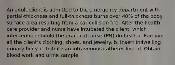 An adult client is admitted to the emergency department with partial-thickness and full-thickness burns over 40% of the body surface area resulting from a car collision fire. After the health care provider and nurse have intubated the client, which intervention should the practical nurse (PN) do first? a. Remove all the client's clothing, shoes, and jewelry. b. Insert indwelling urinary foley. c. Initiate an intravenous catheter line. d. Obtain blood work and urine sample