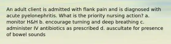 An adult client is admitted with flank pain and is diagnosed with acute pyelonephritis. What is the priority nursing action? a. monitor H&H b. encourage turning and deep breathing c. administer IV antibiotics as prescribed d. auscultate for presence of bowel sounds