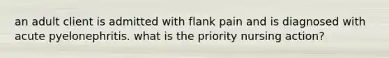 an adult client is admitted with flank pain and is diagnosed with acute pyelonephritis. what is the priority nursing action?