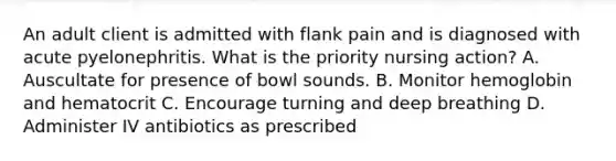 An adult client is admitted with flank pain and is diagnosed with acute pyelonephritis. What is the priority nursing action? A. Auscultate for presence of bowl sounds. B. Monitor hemoglobin and hematocrit C. Encourage turning and deep breathing D. Administer IV antibiotics as prescribed