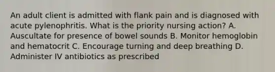 An adult client is admitted with flank pain and is diagnosed with acute pylenophritis. What is the priority nursing action? A. Auscultate for presence of bowel sounds B. Monitor hemoglobin and hematocrit C. Encourage turning and deep breathing D. Administer IV antibiotics as prescribed