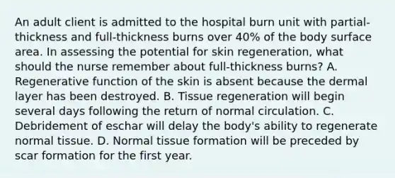 An adult client is admitted to the hospital burn unit with partial-thickness and full-thickness burns over 40% of the body surface area. In assessing the potential for skin regeneration, what should the nurse remember about full-thickness burns? A. Regenerative function of the skin is absent because the dermal layer has been destroyed. B. Tissue regeneration will begin several days following the return of normal circulation. C. Debridement of eschar will delay the body's ability to regenerate normal tissue. D. Normal tissue formation will be preceded by scar formation for the first year.