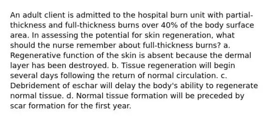 An adult client is admitted to the hospital burn unit with partial-thickness and full-thickness burns over 40% of the body surface area. In assessing the potential for skin regeneration, what should the nurse remember about full-thickness burns? a. Regenerative function of the skin is absent because the dermal layer has been destroyed. b. Tissue regeneration will begin several days following the return of normal circulation. c. Debridement of eschar will delay the body's ability to regenerate normal tissue. d. Normal tissue formation will be preceded by scar formation for the first year.